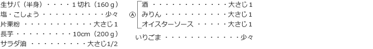 生サバ(半身): 1切れ(160g)
塩・こしょう:少々
片栗粉:大さじ1
長芋:10cm(200g)
サラダ油:大さじ1/2
Ⓐ
酒:大さじ1
みりん:大さじ1
オイスターソース:大さじ1
いりごま:少々