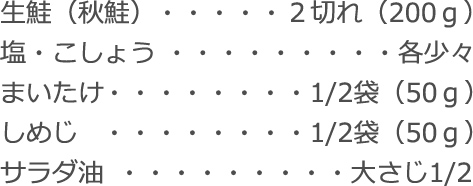 生鮭（秋鮭）：２切れ（200ｇ）
  塩・こしょう：各少々
  まいたけ：1/2袋（50ｇ）
  しめじ：1/2袋（50ｇ）
  サラダ油：大さじ1/2