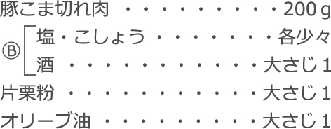 豚こま切れ肉：200ｇ
Ⓑ
　塩・こしょう：各少々
　酒：大さじ1
片栗粉：大さじ1
オリーブ油：大さじ1