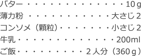 バター：10ｇ
薄力粉：大さじ2
コンソメ（顆粒）：小さじ２
牛乳：200ｍl
ご飯：２人分（360ｇ）
