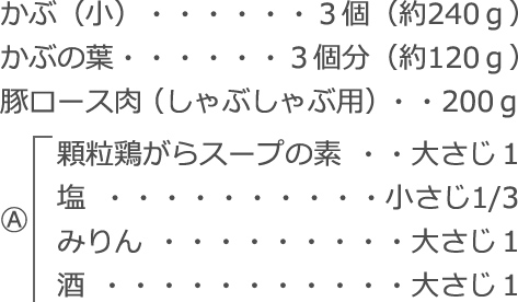 かぶ（小）：３個（約240ｇ）
かぶの葉：３個分（約120ｇ）
豚ロース肉（しゃぶしゃぶ用）：200ｇ
Ⓐ
　顆粒鶏がらスープの素：大さじ１
　塩：小さじ1/3
　みりん：大さじ１
　酒：大さじ１