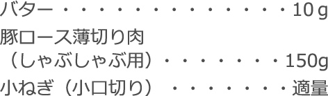 バター：10ｇ
豚ロース薄切り肉
（しゃぶしゃぶ用）：150g
小ねぎ（小口切り）：適量