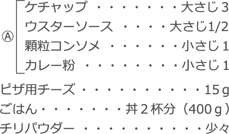 A
　ケチャップ：大さじ３
　ウスターソース：大さじ1/2
　顆粒コンソメ：小さじ1
　カレー粉：小さじ1
ピザ用チーズ：15ｇ
ごはん：丼2 杯分（400ｇ）
チリパウダー：少々