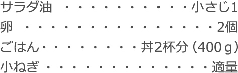 サラダ油：小さじ1
卵：2個
ごはん： 丼2杯分（400ｇ）
小ねぎ：適量