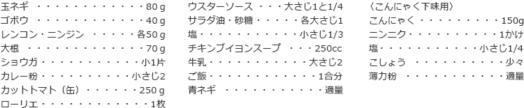 玉ネギ　80ｇ
ゴボウ　40ｇ
レンコン・ニンジン　各50ｇ
大根　70ｇ
ショウガ　小1片
カレー粉　小さじ2
カットトマト（缶）　250ｇ
ローリエ　1枚
ウスターソース　大さじ1と1/4
サラダ油・砂糖　各大さじ1
塩　小さじ1/3
チキンブイヨンスープ　250cc
牛乳　大さじ2
ご飯　1合分
青ネギ　適量

〈こんにゃく下味用〉
こんにゃく　150g
ニンニク　1かけ
塩　小さじ1/4
こしょう　少々
薄力粉　適量