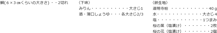 鯛(６×３㎝くらいの大きさ)   2切れ
〈下味〉
みりん　大さじ1
酒・薄口しょうゆ　各大さじ2/3
〈餅生地〉
道明寺粉　40ｇ
水　大さじ４
塩　1つまみ
桜の葉（塩漬け）　2枚
桜の花（塩漬け）　2個