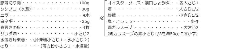 豚薄切り肉　100g
タケノコ（水煮）　80g
ニラ　4本
白ネギ　25g
春巻きの皮　4枚
サラダ油　小さじ2
水溶き片栗粉（片栗粉小さじ１・水小さじ２）
のり（薄力粉小さじ１・水適量）

A
オイスターソース・濃口しょうゆ　各大さじ1
酒　大さじ1/2
砂糖　小さじ1/2
塩・こしょう　少々
鶏ガラスープ　大さじ3
（鶏ガラスープの素小さじ1/3を湯50㏄に溶かす）