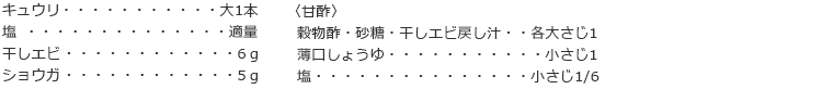 キュウリ　大1本
塩　適量
干しエビ　6ｇ
ショウガ　5ｇ

〈甘酢〉
穀物酢・砂糖・干しエビ戻し汁　各大さじ1
薄口しょうゆ　小さじ1
塩　小さじ1/6