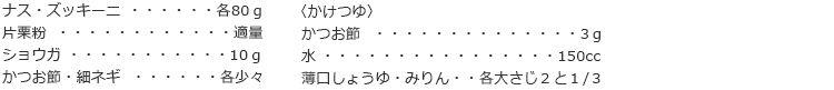 ナス・ズッキーニ　各80ｇ
片栗粉　適量
ショウガ　10ｇ
かつお節・細ネギ　各少々

〈かけつゆ〉
かつお節　3ｇ
水　150cc
薄口しょうゆ・みりん　各大さじ２と１/３
