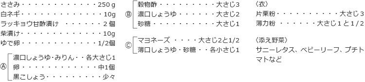 ささみ　250ｇ
白ネギ　10g
ラッキョウ甘酢漬け　２個
柴漬け　10g
ゆで卵　1/2個

A
濃口しょうゆ・みりん　各大さじ1
卵　中1個
黒こしょう　少々

B
穀物酢　大さじ3
濃口しょうゆ　大さじ2
砂糖　大さじ1

C
マヨネーズ　大さじ2と1/2
薄口しょうゆ・砂糖　各小さじ1

〈衣〉
片栗粉　大さじ３
薄力粉　大さじ１と１/２

〈添え野菜〉
サニーレタス、ベビーリーフ、プチトマトなど