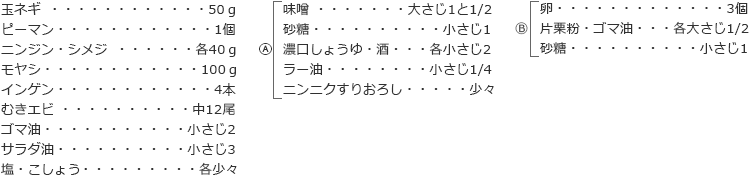 玉ネギ　50ｇ
ピーマン　1個
ニンジン・シメジ　各40ｇ
モヤシ　100ｇ
インゲン　4本
むきエビ　中12尾
ゴマ油 　小さじ2 
サラダ油　小さじ3
塩・こしょう　各少々

A　
味噌　大さじ1と1/2
砂糖　小さじ1
濃口しょうゆ・酒　各小さじ2
ラー油　小さじ1/4
ニンニクすりおろし　少々

B
卵　3個
片栗粉・ゴマ油　各大さじ1/2
砂糖　小さじ1