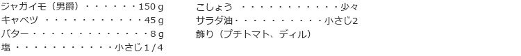 ジャガイモ（男爵） 150ｇ
キャベツ　45ｇ
バター　8ｇ
塩　小さじ１/４
こしょう　少々
サラダ油　小さじ2
飾り（プチトマト、ディル）