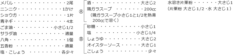 メバル　2尾
ニンニク　1かけ
ショウガ　1片
青ネギ　4本
ごま油　小さじ1/2
サラダ油　適量
八角　1個
五香粉　適量
塩・こしょう　各少々

A
酒　大さじ2
鶏ガラスープ　200㏄
（鶏ガラスープ小さじ1と1/2を熱湯200㏄で溶く）

B
砂糖　小さじ1
塩　小さじ1/4
しょうゆ　大さじ2
オイスターソース　大さじ1
こしょう　少々

水溶き片栗粉　大さじ1
（片栗粉 大さじ１/２・水 大さじ１）