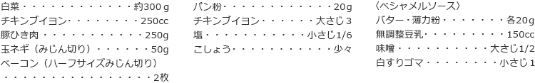 白菜　約300ｇ
チキンブイヨン　250cc
豚ひき肉　250g
玉ネギ（みじん切り）　50g
ベーコン（ハーフサイズみじん切り）　2枚
パン粉　20ｇ
チキンブイヨン　大さじ３
塩　小さじ1/6
こしょう　少々

〈ベシャメルソース〉
バター・薄力粉　各20ｇ
無調整豆乳　150cc
味噌　大さじ1/2
白すりゴマ　小さじ１