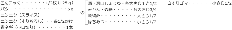 こんにゃく　1/2枚（125ｇ）
バター　5ｇ
ニンニク（スライス）・ニンニク（すりおろし）　各1/2かけ
青ネギ（小口切り）　1本

A
　酒・濃口しょうゆ　各大さじ１と1/2
　みりん・砂糖　各大さじ3/4
　穀物酢　大さじ1/2
　はちみつ　小さじ1/2

白すりゴマ　小さじ1/2