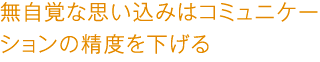 無自覚な思い込みはコミュニケーションの精度を下げる