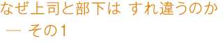 なぜ上司と部下は すれ違うのか ―その1