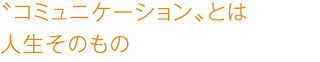 〝コミュニケーション〟とは 人生そのもの