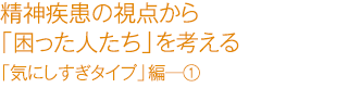 精精神疾患の視点から「困った人たち」を考える　「気にしすぎタイプ」編―①