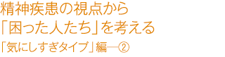 精精神疾患の視点から「困った人たち」を考える　「気にしすぎタイプ」編―②