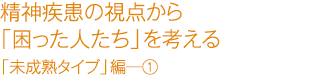 精精神疾患の視点から「困った人たち」を考える　「未成熟タイプ」編―①