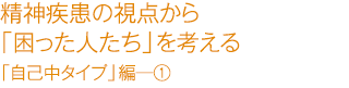 精精神疾患の視点から「困った人たち」を考える　「自己中タイプ」編―①