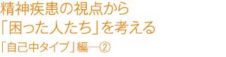 精精神疾患の視点から「困った人たち」を考える　「自己中タイプ」編―②