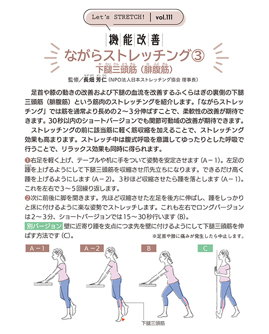 足首や膝の動きの改善および下腿の血流を改善するふくらはぎの裏側の下腿三頭筋(腓腹筋)という筋肉のストレッチングを紹介します。「ながらストレッチング」では筋を通常より長めの2〜3分伸ばすことで、柔軟性の改善が期待できます。 30秒以内のショートバージョンでも関節可動域の改善が期待できます。
ストレッチングの前に該当筋に軽く筋収縮を加えることで、ストレッチング効果も高まります。ストレッチ中は腹式呼吸を意識してゆったりとした呼吸で行うことで、リラックス効果も同時に得られます。