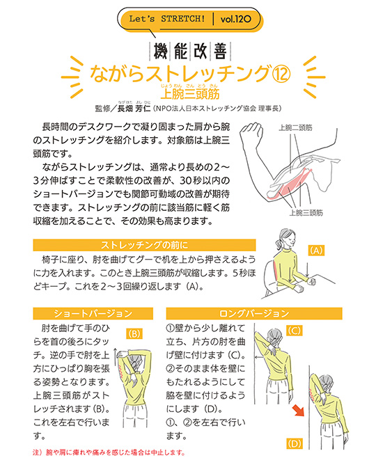 長時間のデスクワークで凝り固まった肩から腕のストレッチングを紹介します。対象筋は上腕三頭筋です。ながらストレッチングは、通常より長めの2～3分伸ばすことで柔軟性の改善が、30秒以内のショートバージョンでも関節可動域の改善が期待できます。ストレッチングの前に該当筋に軽く筋収縮を加えることで、その効果も高まります。