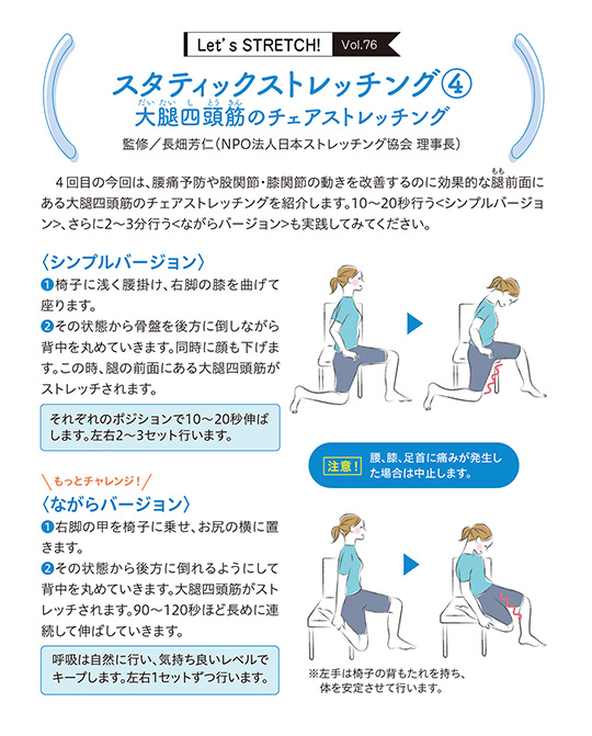 4回目の今回は、腰痛予防や股関節・膝関節の動きを改善するのに効果的な腿(もも)前面にある大腿四頭筋のチェアストレッチングを紹介します。10~20秒行う＜シンプルバージョン＞、さらに2~3分行う＜ながらバージョン＞も実践してみてください。