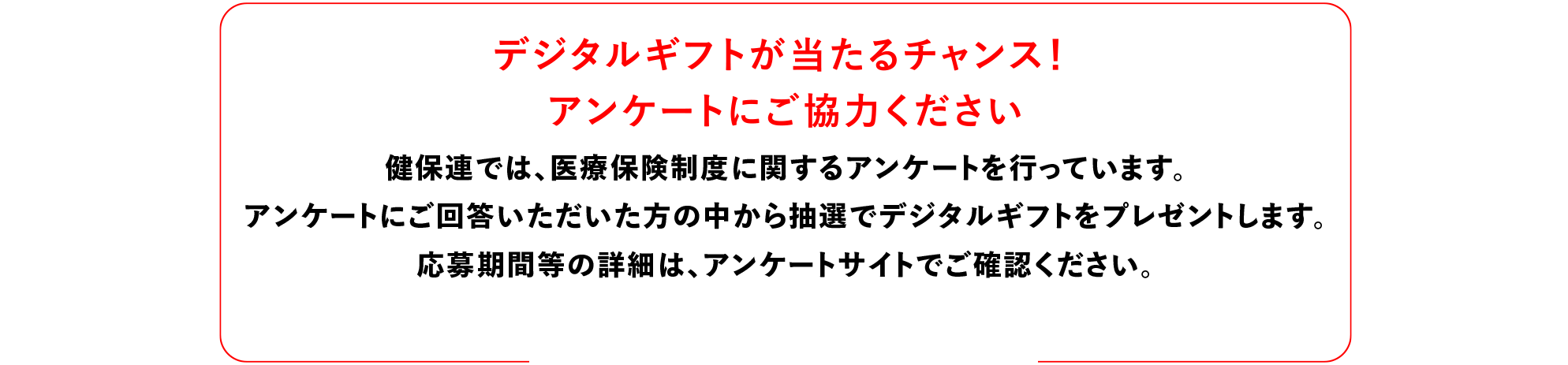 デジタルギフトが当たるチャンス！アンケートにご協力ください 健保連では、医療保険制度に関するアンケートを行っています。アンケートにご回答いただいた方の中から抽選でデジタルギフトをプレゼントします。応募の期間等の詳細は、アンケートサイトでご確認ください。