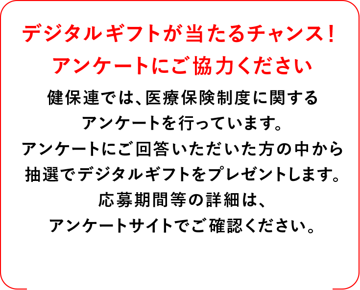 デジタルギフトが当たるチャンス！アンケートにご協力ください 健保連では、医療保険制度に関するアンケートを行っています。アンケートにご回答いただいた方の中から抽選でデジタルギフトをプレゼントします。応募の期間等の詳細は、アンケートサイトでご確認ください。